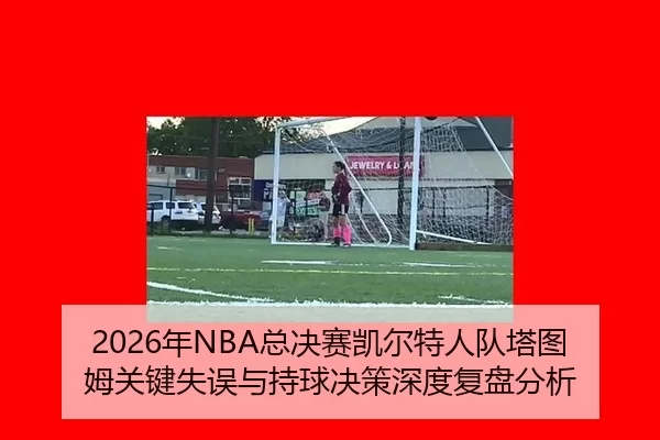 2026年NBA总决赛凯尔特人队塔图姆关键失误与持球决策深度复盘分析