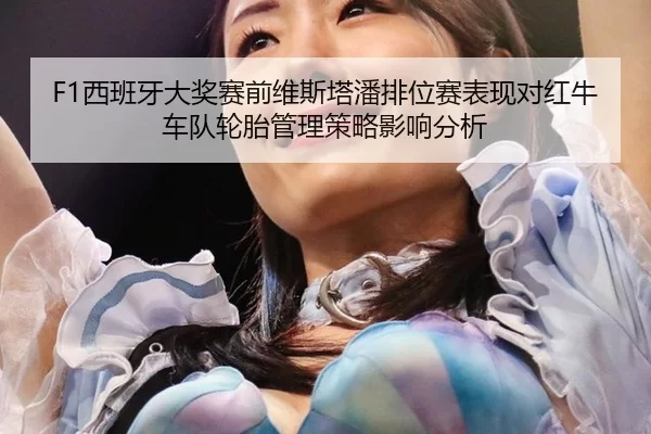 F1西班牙大奖赛前维斯塔潘排位赛表现对红牛车队轮胎管理策略影响分析