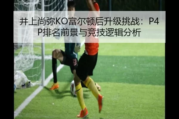 井上尚弥KO富尔顿后升级挑战：P4P排名前景与竞技逻辑分析